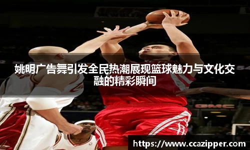 姚明广告舞引发全民热潮展现篮球魅力与文化交融的精彩瞬间